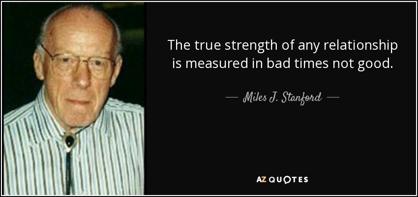 The true strength of any relationship is measured in bad times not good. - Miles J. Stanford