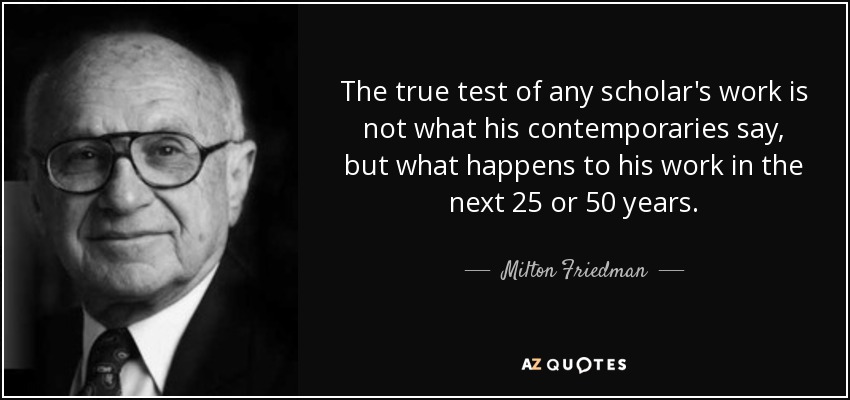 The true test of any scholar's work is not what his contemporaries say, but what happens to his work in the next 25 or 50 years. - Milton Friedman