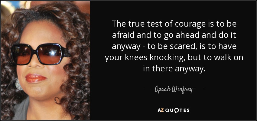 The true test of courage is to be afraid and to go ahead and do it anyway - to be scared, is to have your knees knocking, but to walk on in there anyway. - Oprah Winfrey