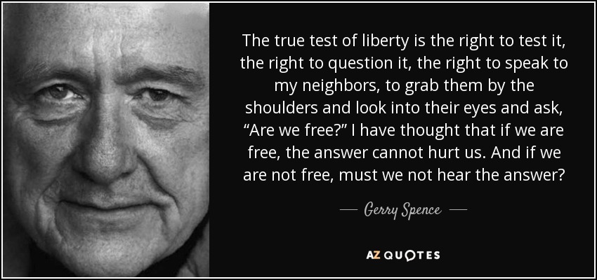 The true test of liberty is the right to test it, the right to question it, the right to speak to my neighbors, to grab them by the shoulders and look into their eyes and ask, “Are we free?” I have thought that if we are free, the answer cannot hurt us. And if we are not free, must we not hear the answer? - Gerry Spence