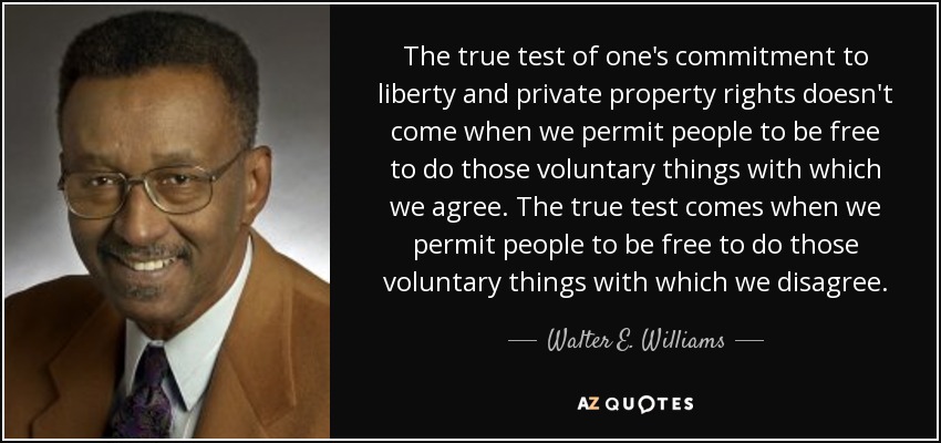 The true test of one's commitment to liberty and private property rights doesn't come when we permit people to be free to do those voluntary things with which we agree. The true test comes when we permit people to be free to do those voluntary things with which we disagree. - Walter E. Williams