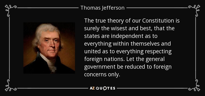 The true theory of our Constitution is surely the wisest and best, that the states are independent as to everything within themselves and united as to everything respecting foreign nations. Let the general government be reduced to foreign concerns only. - Thomas Jefferson