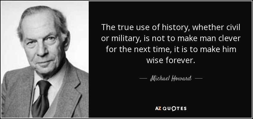 The true use of history, whether civil or military, is not to make man clever for the next time, it is to make him wise forever. - Michael Howard