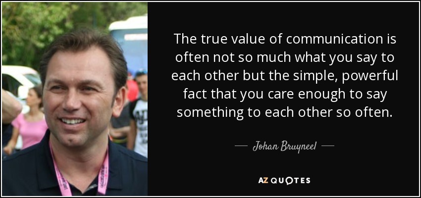 The true value of communication is often not so much what you say to each other but the simple, powerful fact that you care enough to say something to each other so often. - Johan Bruyneel