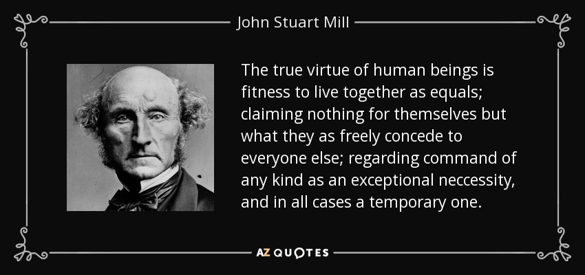 The true virtue of human beings is fitness to live together as equals; claiming nothing for themselves but what they as freely concede to everyone else; regarding command of any kind as an exceptional neccessity, and in all cases a temporary one. - John Stuart Mill