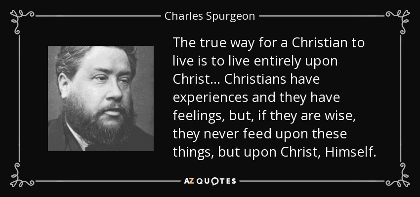 The true way for a Christian to live is to live entirely upon Christ... Christians have experiences and they have feelings, but, if they are wise, they never feed upon these things, but upon Christ, Himself. - Charles Spurgeon