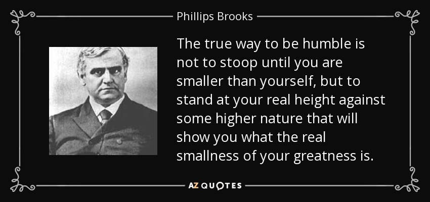 The true way to be humble is not to stoop until you are smaller than yourself, but to stand at your real height against some higher nature that will show you what the real smallness of your greatness is. - Phillips Brooks