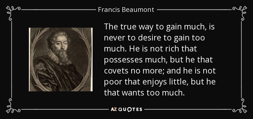 The true way to gain much, is never to desire to gain too much. He is not rich that possesses much, but he that covets no more; and he is not poor that enjoys little, but he that wants too much. - Francis Beaumont