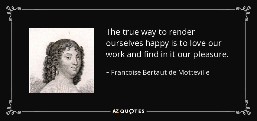 The true way to render ourselves happy is to love our work and find in it our pleasure. - Francoise Bertaut de Motteville
