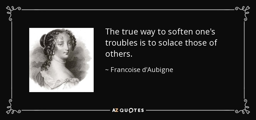 The true way to soften one's troubles is to solace those of others. - Francoise d'Aubigne, Marquise de Maintenon