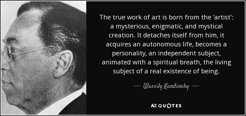 The true work of art is born from the 'artist': a mysterious, enigmatic, and mystical creation. It detaches itself from him, it acquires an autonomous life, becomes a personality, an independent subject, animated with a spiritual breath, the living subject of a real existence of being. - Wassily Kandinsky