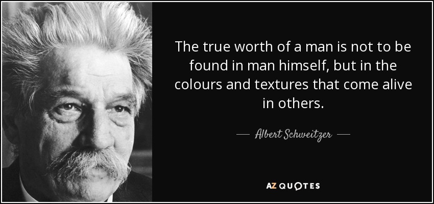 The true worth of a man is not to be found in man himself, but in the colours and textures that come alive in others. - Albert Schweitzer