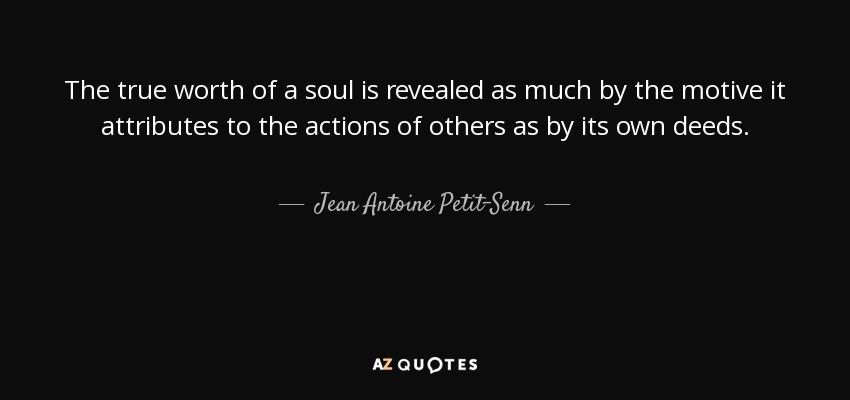 The true worth of a soul is revealed as much by the motive it attributes to the actions of others as by its own deeds. - Jean Antoine Petit-Senn