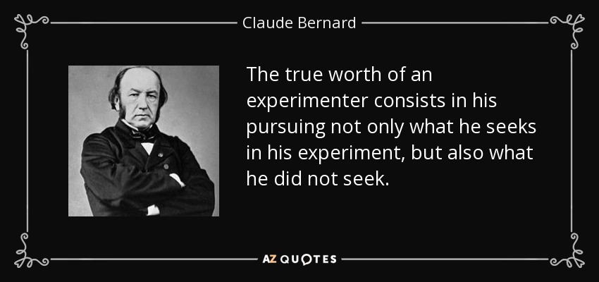 The true worth of an experimenter consists in his pursuing not only what he seeks in his experiment, but also what he did not seek. - Claude Bernard
