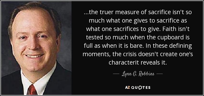 ...the truer measure of sacrifice isn't so much what one gives to sacrifice as what one sacrifices to give. Faith isn't tested so much when the cupboard is full as when it is bare. In these defining moments, the crisis doesn't create one's characterit reveals it. - Lynn G. Robbins