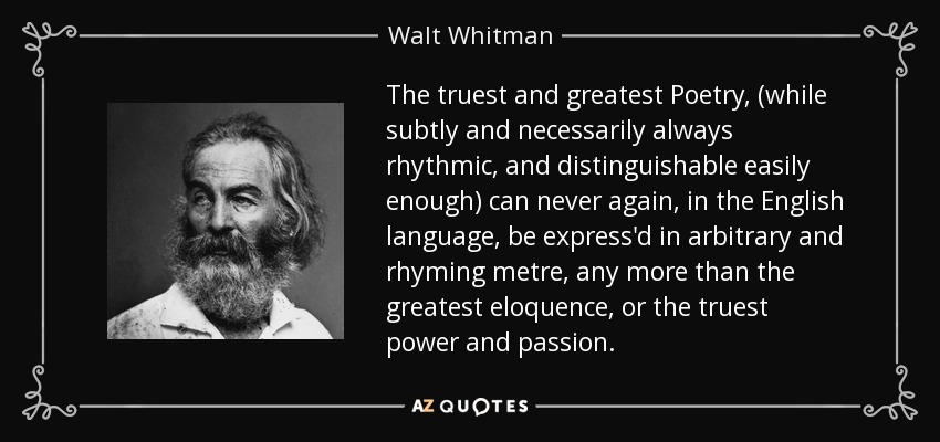 The truest and greatest Poetry, (while subtly and necessarily always rhythmic, and distinguishable easily enough) can never again, in the English language, be express'd in arbitrary and rhyming metre, any more than the greatest eloquence, or the truest power and passion. - Walt Whitman