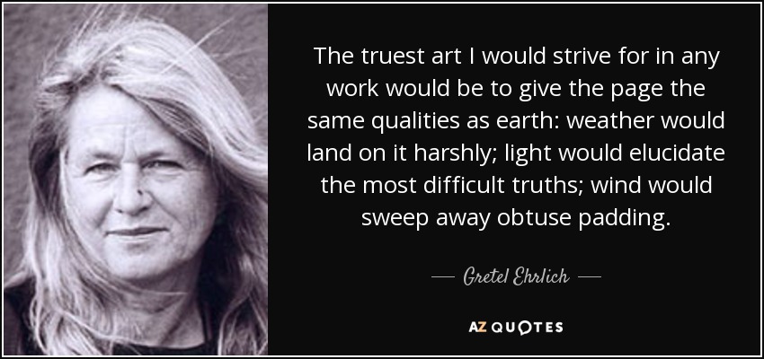 The truest art I would strive for in any work would be to give the page the same qualities as earth: weather would land on it harshly; light would elucidate the most difficult truths; wind would sweep away obtuse padding. - Gretel Ehrlich