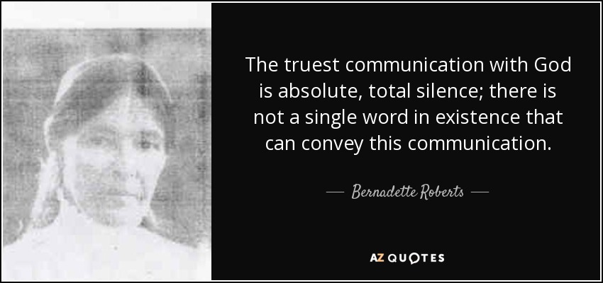 The truest communication with God is absolute, total silence; there is not a single word in existence that can convey this communication. - Bernadette Roberts