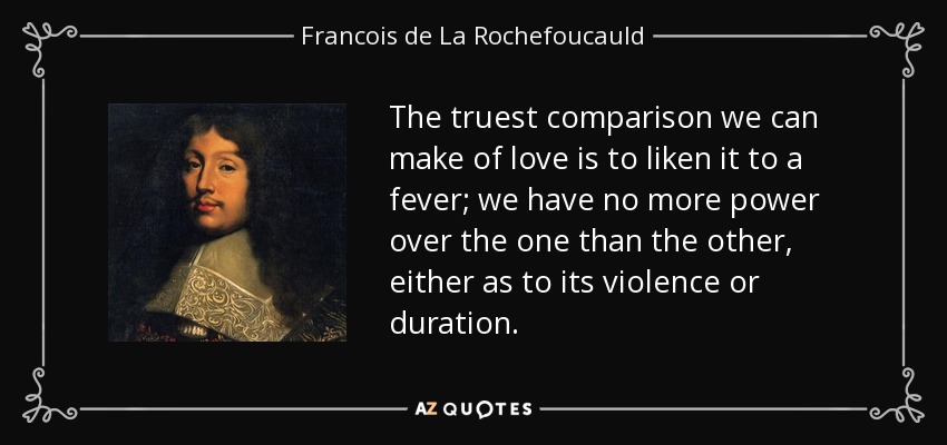 The truest comparison we can make of love is to liken it to a fever; we have no more power over the one than the other, either as to its violence or duration. - Francois de La Rochefoucauld