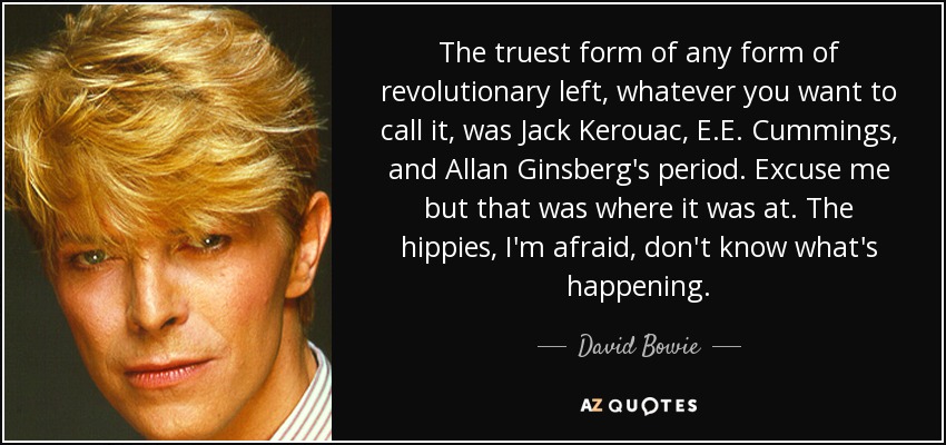 The truest form of any form of revolutionary left, whatever you want to call it, was Jack Kerouac, E.E. Cummings, and Allan Ginsberg's period. Excuse me but that was where it was at. The hippies, I'm afraid, don't know what's happening. - David Bowie