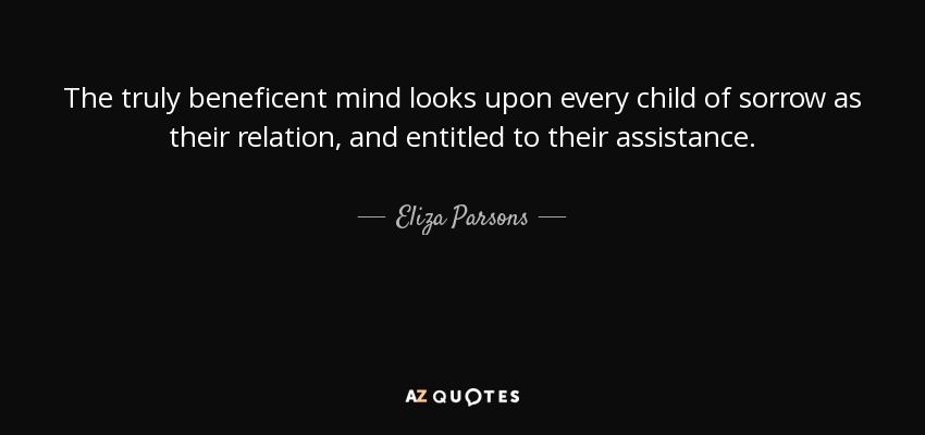 The truly beneficent mind looks upon every child of sorrow as their relation, and entitled to their assistance. - Eliza Parsons
