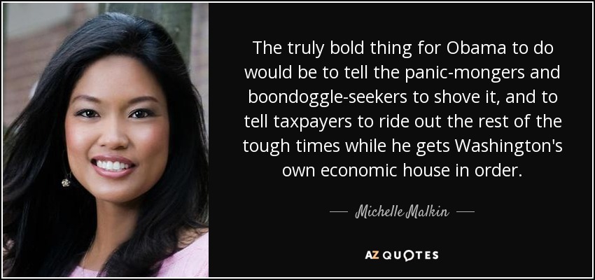 The truly bold thing for Obama to do would be to tell the panic-mongers and boondoggle-seekers to shove it, and to tell taxpayers to ride out the rest of the tough times while he gets Washington's own economic house in order. - Michelle Malkin