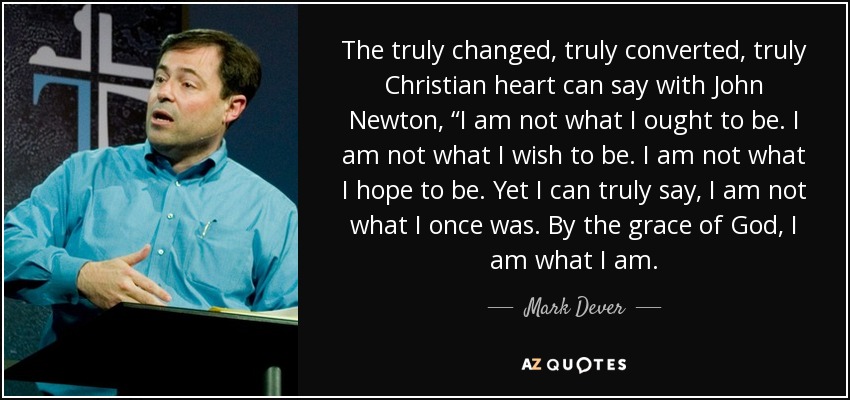 The truly changed, truly converted, truly Christian heart can say with John Newton, “I am not what I ought to be. I am not what I wish to be. I am not what I hope to be. Yet I can truly say, I am not what I once was. By the grace of God, I am what I am. - Mark Dever