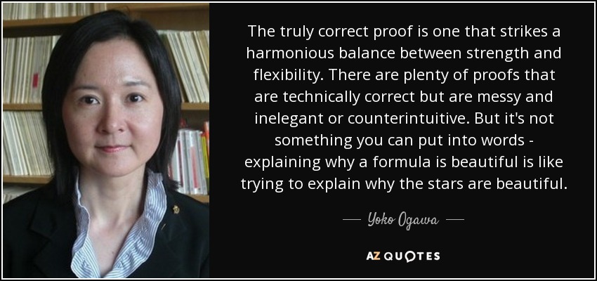 The truly correct proof is one that strikes a harmonious balance between strength and flexibility. There are plenty of proofs that are technically correct but are messy and inelegant or counterintuitive. But it's not something you can put into words - explaining why a formula is beautiful is like trying to explain why the stars are beautiful. - Yoko Ogawa