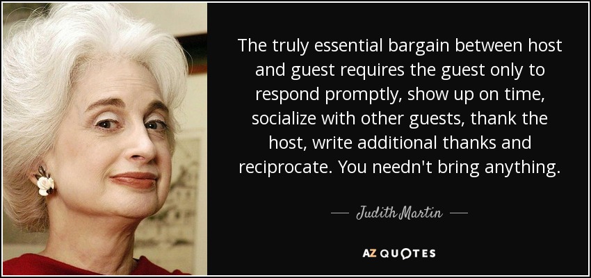 The truly essential bargain between host and guest requires the guest only to respond promptly, show up on time, socialize with other guests, thank the host, write additional thanks and reciprocate. You needn't bring anything. - Judith Martin