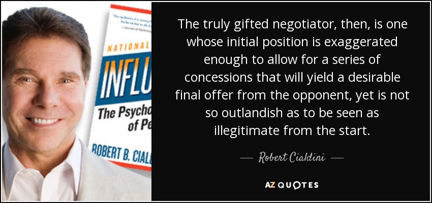 The truly gifted negotiator, then, is one whose initial position is exaggerated enough to allow for a series of concessions that will yield a desirable final offer from the opponent, yet is not so outlandish as to be seen as illegitimate from the start. - Robert Cialdini