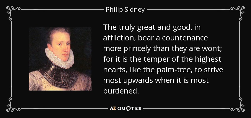 The truly great and good, in affliction, bear a countenance more princely than they are wont; for it is the temper of the highest hearts, like the palm-tree, to strive most upwards when it is most burdened. - Philip Sidney