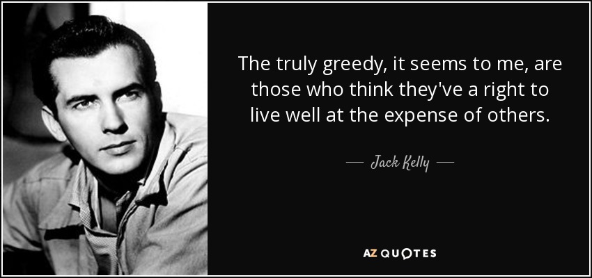 The truly greedy, it seems to me, are those who think they've a right to live well at the expense of others. - Jack Kelly