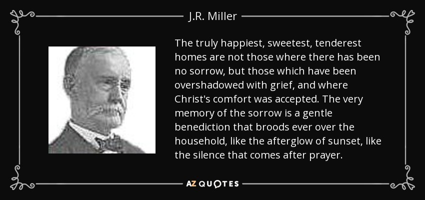 The truly happiest, sweetest, tenderest homes are not those where there has been no sorrow, but those which have been overshadowed with grief, and where Christ's comfort was accepted. The very memory of the sorrow is a gentle benediction that broods ever over the household, like the afterglow of sunset, like the silence that comes after prayer. - J.R. Miller