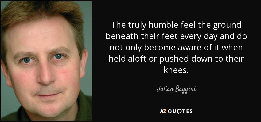 The truly humble feel the ground beneath their feet every day and do not only become aware of it when held aloft or pushed down to their knees. - Julian Baggini