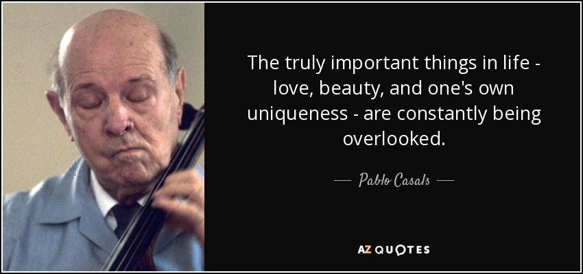 The truly important things in life - love, beauty, and one's own uniqueness - are constantly being overlooked. - Pablo Casals