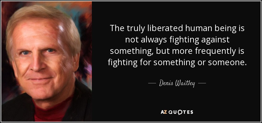 The truly liberated human being is not always fighting against something, but more frequently is fighting for something or someone. - Denis Waitley
