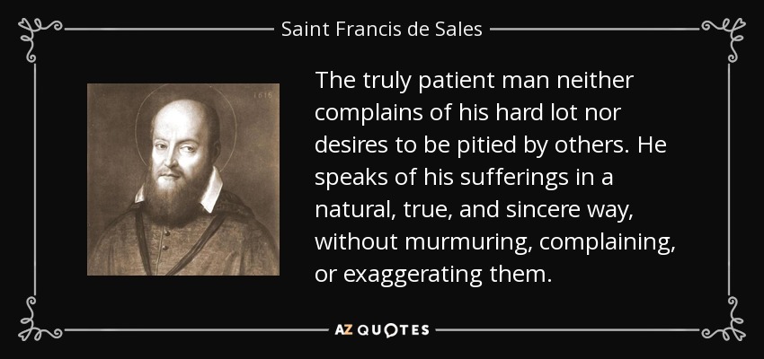 The truly patient man neither complains of his hard lot nor desires to be pitied by others. He speaks of his sufferings in a natural, true, and sincere way, without murmuring, complaining, or exaggerating them. - Saint Francis de Sales