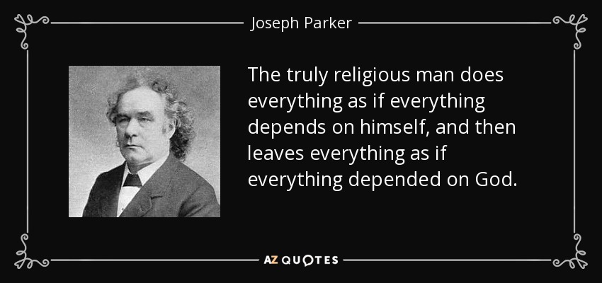 The truly religious man does everything as if everything depends on himself, and then leaves everything as if everything depended on God. - Joseph Parker