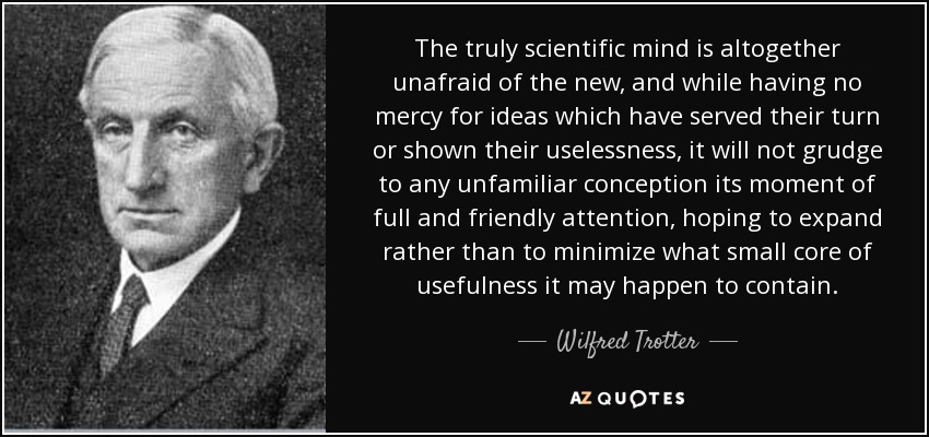The truly scientific mind is altogether unafraid of the new, and while having no mercy for ideas which have served their turn or shown their uselessness, it will not grudge to any unfamiliar conception its moment of full and friendly attention, hoping to expand rather than to minimize what small core of usefulness it may happen to contain. - Wilfred Trotter