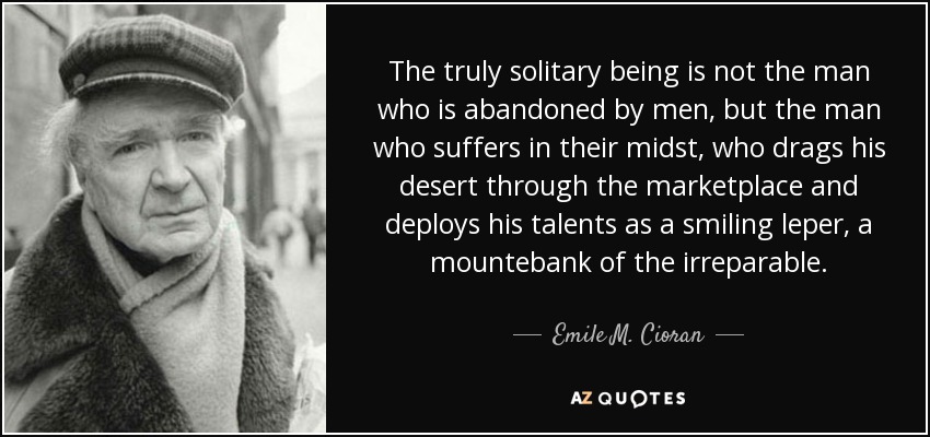 The truly solitary being is not the man who is abandoned by men, but the man who suffers in their midst, who drags his desert through the marketplace and deploys his talents as a smiling leper, a mountebank of the irreparable. - Emile M. Cioran
