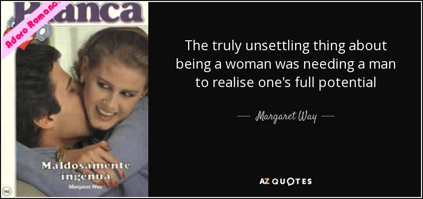 The truly unsettling thing about being a woman was needing a man to realise one's full potential - Margaret Way