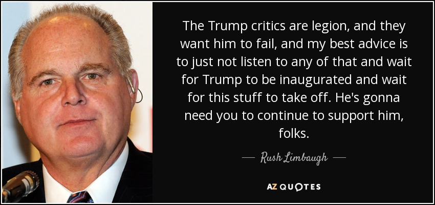 The Trump critics are legion, and they want him to fail, and my best advice is to just not listen to any of that and wait for Trump to be inaugurated and wait for this stuff to take off. He's gonna need you to continue to support him, folks. - Rush Limbaugh