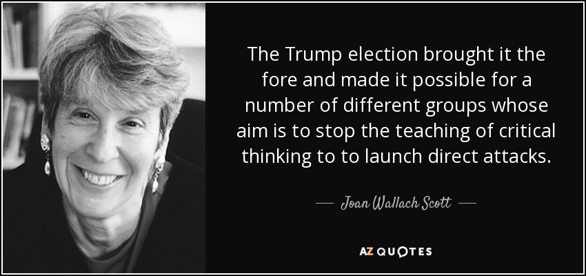 The Trump election brought it the fore and made it possible for a number of different groups whose aim is to stop the teaching of critical thinking to to launch direct attacks. - Joan Wallach Scott