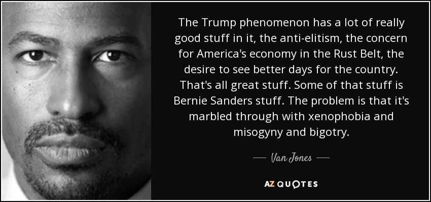 The Trump phenomenon has a lot of really good stuff in it, the anti-elitism, the concern for America's economy in the Rust Belt, the desire to see better days for the country. That's all great stuff. Some of that stuff is Bernie Sanders stuff. The problem is that it's marbled through with xenophobia and misogyny and bigotry. - Van Jones