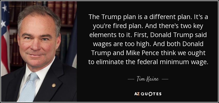 The Trump plan is a different plan. It's a you're fired plan. And there's two key elements to it. First, Donald Trump said wages are too high. And both Donald Trump and Mike Pence think we ought to eliminate the federal minimum wage. - Tim Kaine
