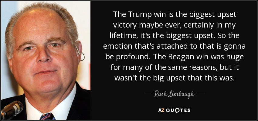 The Trump win is the biggest upset victory maybe ever, certainly in my lifetime, it's the biggest upset. So the emotion that's attached to that is gonna be profound. The Reagan win was huge for many of the same reasons, but it wasn't the big upset that this was. - Rush Limbaugh