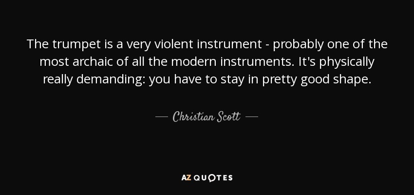 The trumpet is a very violent instrument - probably one of the most archaic of all the modern instruments. It's physically really demanding: you have to stay in pretty good shape. - Christian Scott