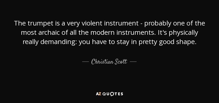 The trumpet is a very violent instrument - probably one of the most archaic of all the modern instruments. It's physically really demanding: you have to stay in pretty good shape. - Christian Scott