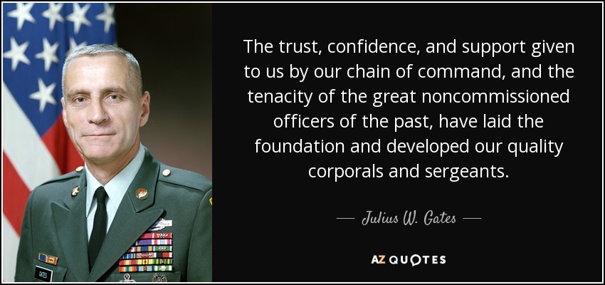 The trust, confidence, and support given to us by our chain of command, and the tenacity of the great noncommissioned officers of the past, have laid the foundation and developed our quality corporals and sergeants. - Julius W. Gates