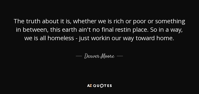 The truth about it is, whether we is rich or poor or something in between, this earth ain't no final restin place. So in a way, we is all homeless - just workin our way toward home. - Denver Moore